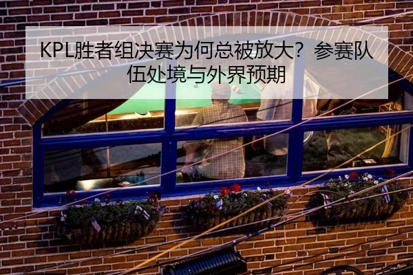 KPL胜者组决赛为何总被放大？参赛队伍处境与外界预期 | ayx